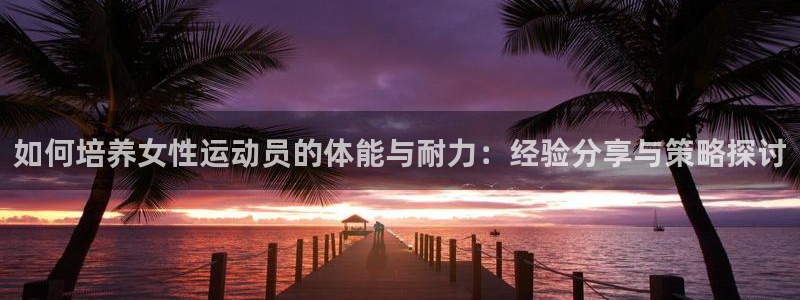 快体育官网：如何培养女性运动员的体能与耐力：经验分享与策略探讨